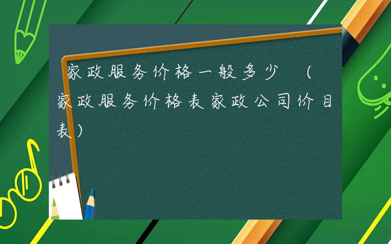 家政服务价格一般多少 (家政服务价格表家政公司价目表)
